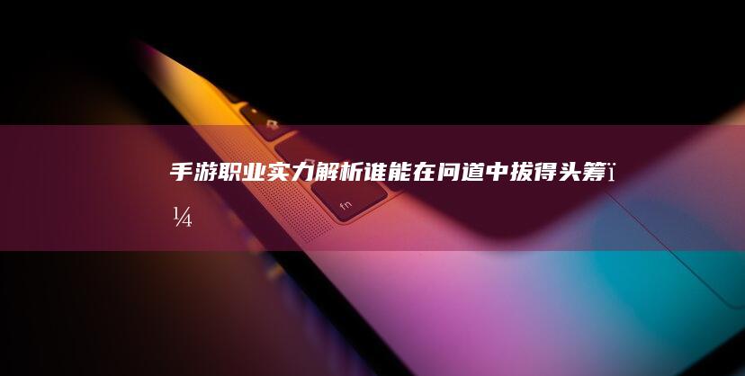 手游职业实力解析：谁能在问道中拔得头筹？